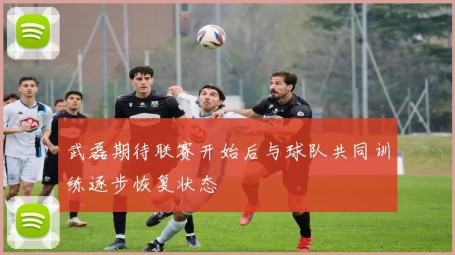武磊期待联赛开始后与球队共同训练逐步恢复状态