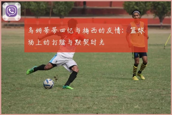 乌姆蒂蒂回忆与梅西的友情：篮球场上的打赌与默契时光