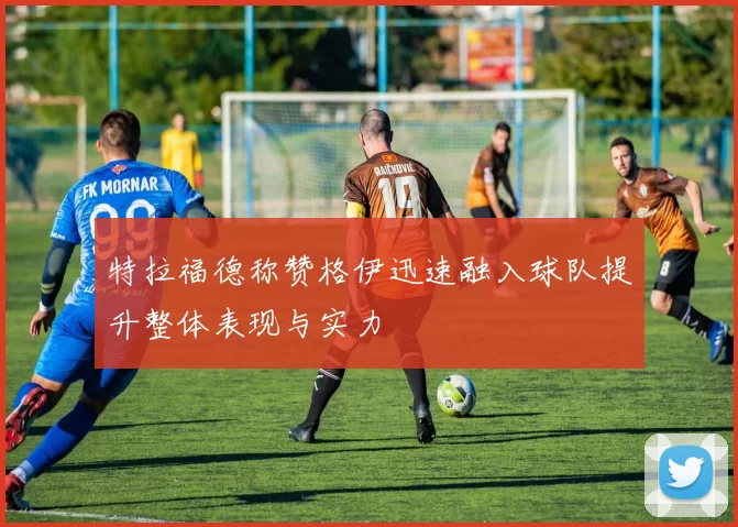 特拉福德称赞格伊迅速融入球队提升整体表现与实力