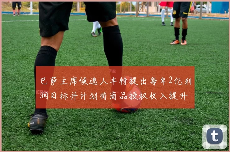 巴萨主席候选人丰特提出每年2亿利润目标并计划将商品授权收入提升至4亿