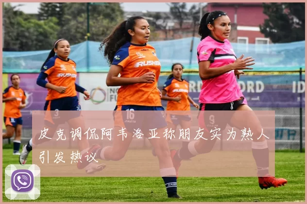 皮克调侃阿韦洛亚称朋友实为熟人引发热议
