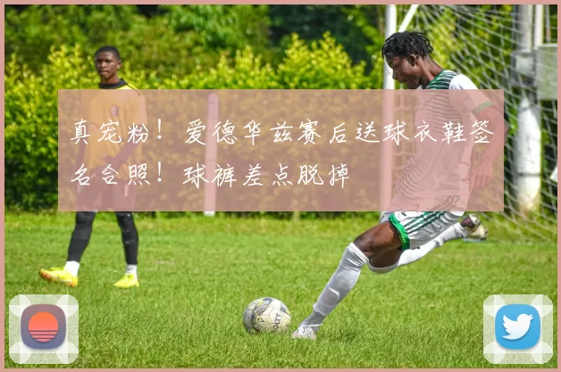 真宠粉！爱德华兹赛后送球衣鞋签名合照！球裤差点脱掉
