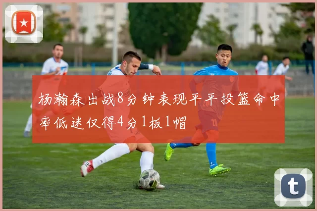 杨瀚森出战8分钟表现平平投篮命中率低迷仅得4分1板1帽