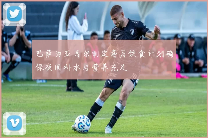 巴萨为亚马尔制定斋月饮食计划确保夜间补水与营养充足