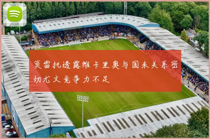 莫雷托透露维卡里奥与国米关系密切尤文竞争力不足