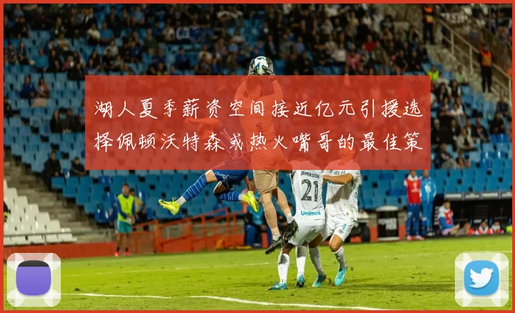 湖人夏季薪资空间接近亿元引援选择佩顿沃特森或热火嘴哥的最佳策略