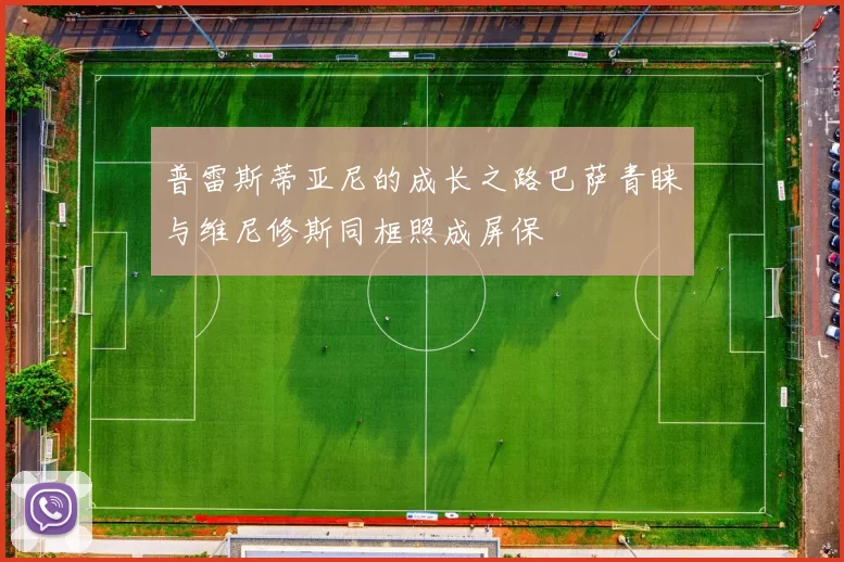 普雷斯蒂亚尼的成长之路巴萨青睐与维尼修斯同框照成屏保