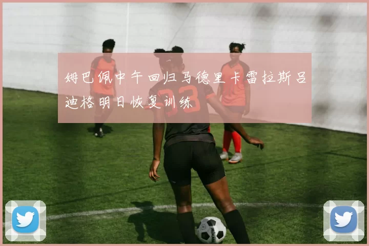 姆巴佩中午回归马德里卡雷拉斯吕迪格明日恢复训练